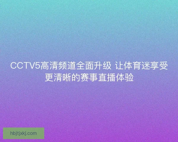 CCTV5高清频道全面升级 让体育迷享受更清晰的赛事直播体验