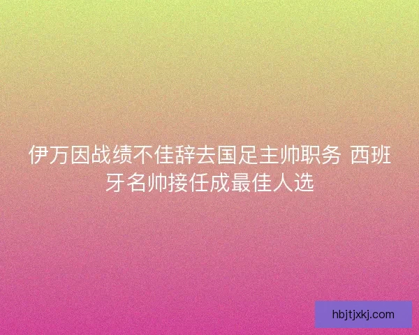 伊万因战绩不佳辞去国足主帅职务 西班牙名帅接任成最佳人选