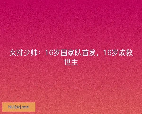 女排少帅:16岁国家队首发,19岁成救世主 女排少帅:16岁国家队首发,19岁成救世主