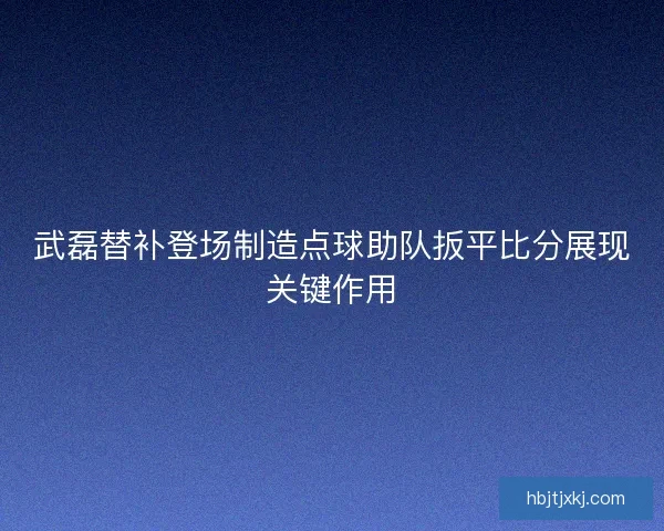 武磊替补登场制造点球助队扳平比分展现关键作用