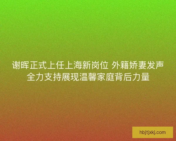 谢晖正式上任上海新岗位 外籍娇妻发声全力支持展现温馨家庭背后力量