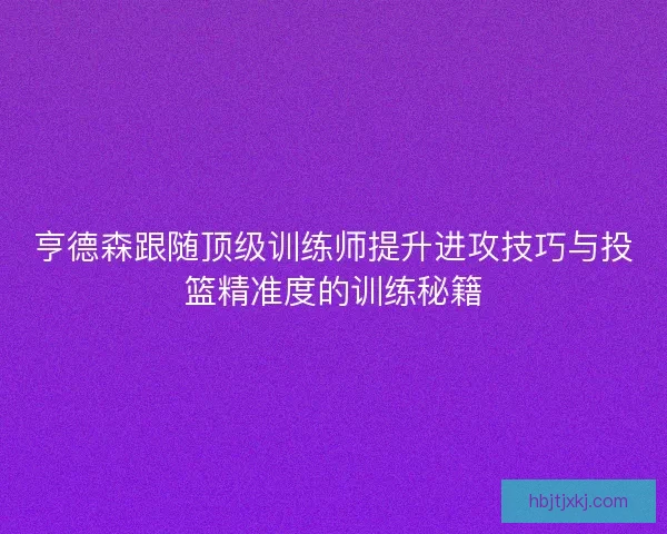 亨德森跟随顶级训练师提升进攻技巧与投篮精准度的训练秘籍