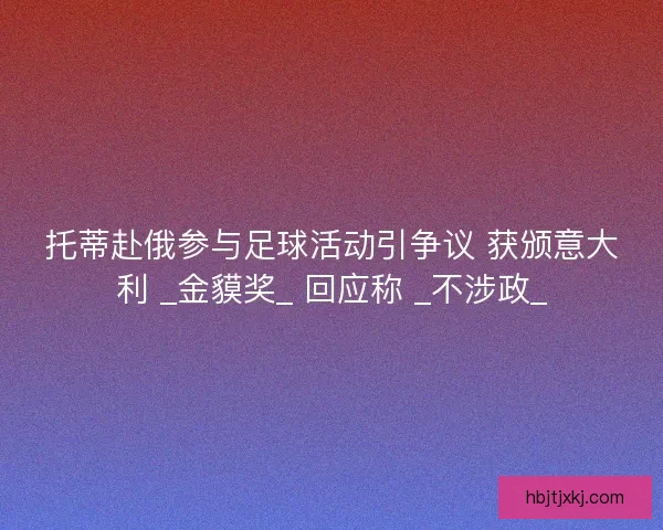 托蒂赴俄参与足球活动引争议 获颁意大利 _金貘奖_ 回应称 _不涉政_