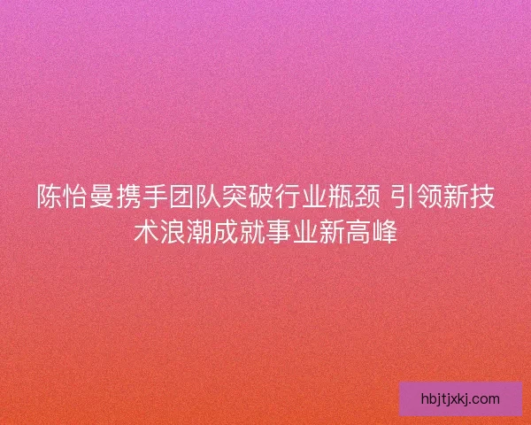 陈怡曼携手团队突破行业瓶颈 引领新技术浪潮成就事业新高峰