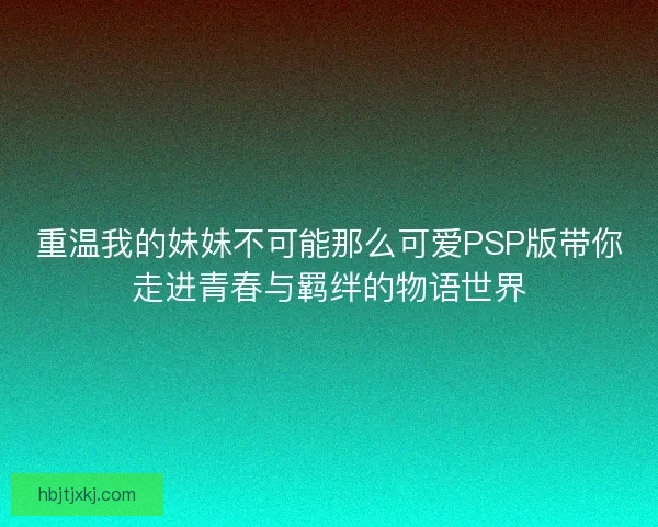 重温我的妹妹不可能那么可爱PSP版带你走进青春与羁绊的物语世界