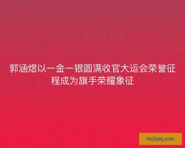 郭涵煜以一金一银圆满收官大运会荣誉征程成为旗手荣耀象征