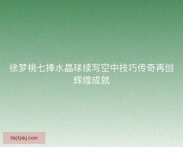 徐梦桃七捧水晶球续写空中技巧传奇再创辉煌成就