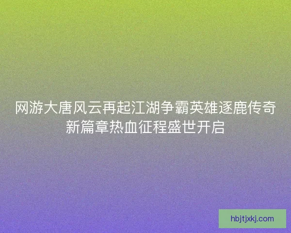 网游大唐风云再起江湖争霸英雄逐鹿传奇新篇章热血征程盛世开启