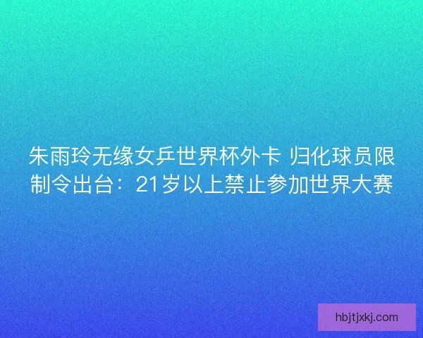 朱雨玲无缘女乒世界杯外卡 归化球员限制令出台:21岁以上禁止参加世界大赛 朱雨玲无缘女乒世界杯外卡 归化球员限制令出台:21岁以上禁止参加世界大赛
