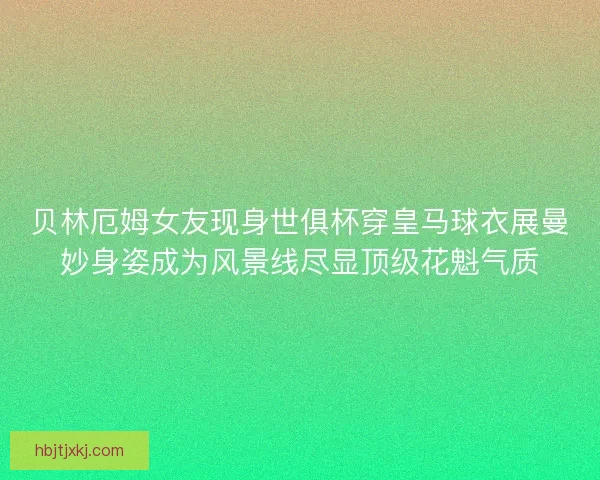 贝林厄姆女友现身世俱杯穿皇马球衣展曼妙身姿成为风景线尽显顶级花魁气质