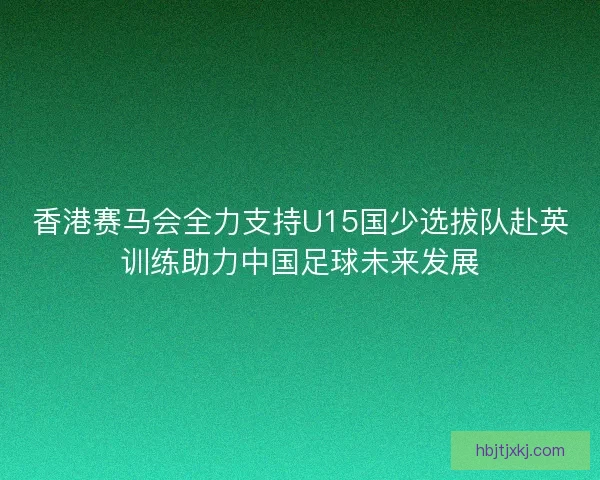 香港赛马会全力支持U15国少选拔队赴英训练助力中国足球未来发展