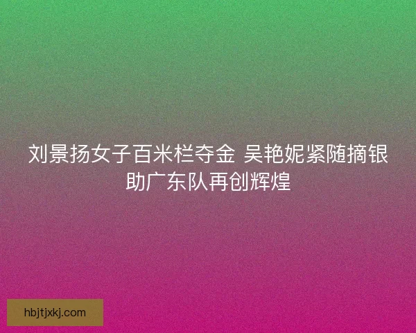 刘景扬女子百米栏夺金 吴艳妮紧随摘银助广东队再创辉煌
