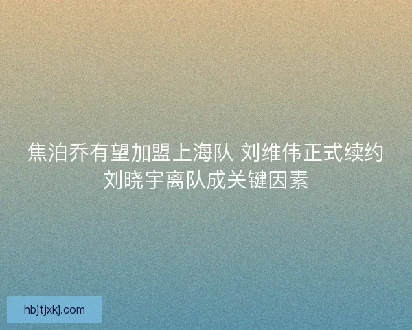 焦泊乔有望加盟上海队 刘维伟正式续约刘晓宇离队成关键因素 焦泊乔有望加盟上海队 刘维伟正式续约刘晓宇离队成关键因素