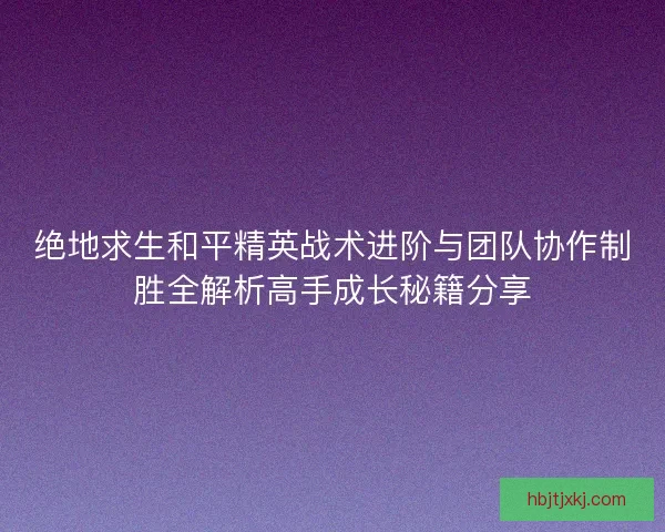 绝地求生和平精英战术进阶与团队协作制胜全解析高手成长秘籍分享