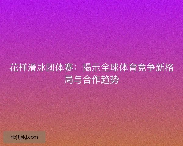 花样滑冰团体赛:揭示全球体育竞争新格局与合作趋势 花样滑冰团体赛:揭示全球体育竞争新格局与合作趋势
