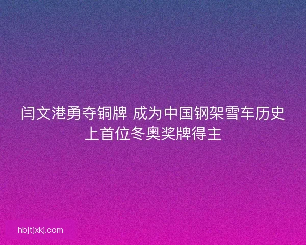 闫文港勇夺铜牌 成为中国钢架雪车历史上首位冬奥奖牌得主 闫文港勇夺铜牌 成为中国钢架雪车历史上首位冬奥奖牌得主