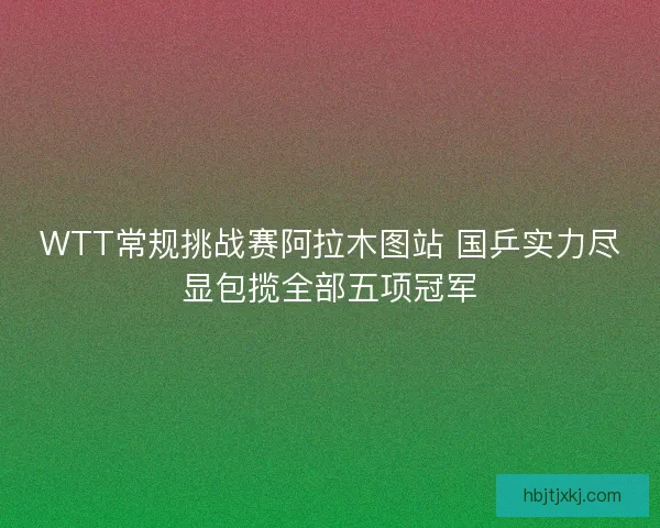 WTT常规挑战赛阿拉木图站 国乒实力尽显包揽全部五项冠军 WTT常规挑战赛阿拉木图站 国乒实力尽显包揽全部五项冠军