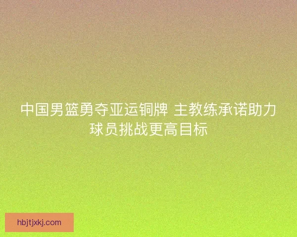 中国男篮勇夺亚运铜牌 主教练承诺助力球员挑战更高目标