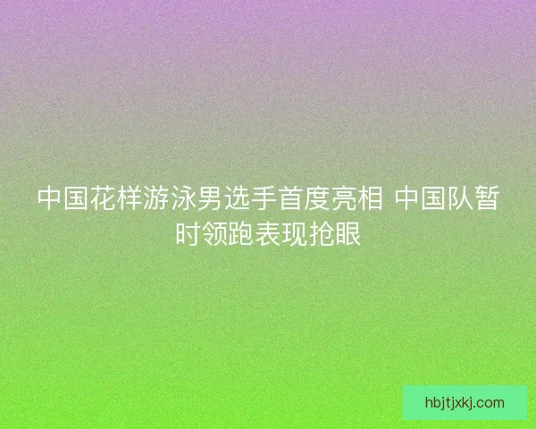 中国花样游泳男选手首度亮相 中国队暂时领跑表现抢眼