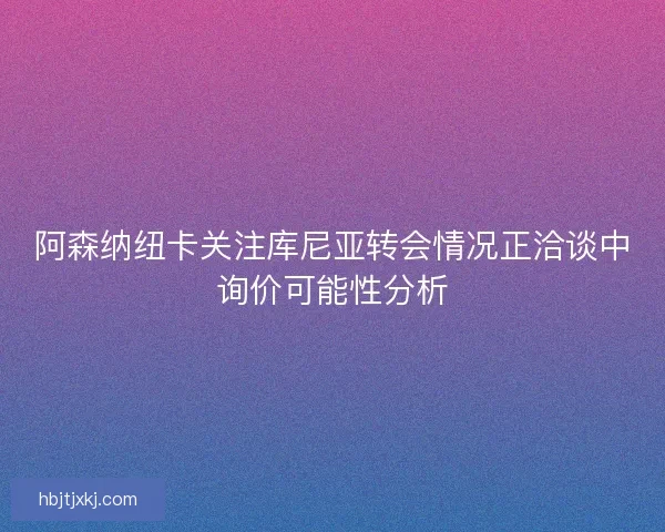 阿森纳纽卡关注库尼亚转会情况正洽谈中询价可能性分析