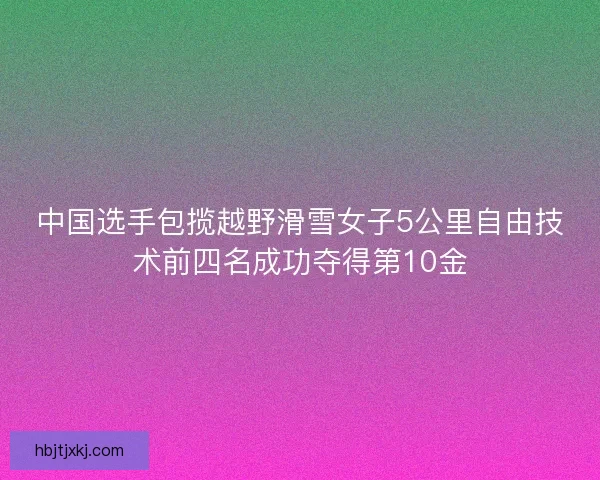 中国选手包揽越野滑雪女子5公里自由技术前四名成功夺得第10金