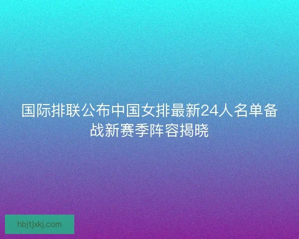 国际排联公布中国女排最新24人名单备战新赛季阵容揭晓