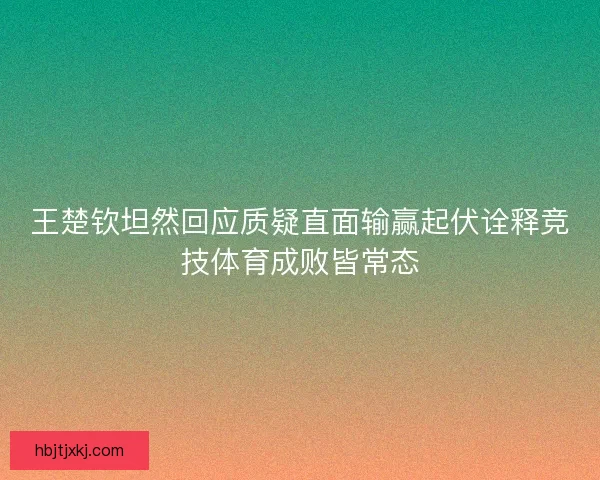王楚钦坦然回应质疑直面输赢起伏诠释竞技体育成败皆常态