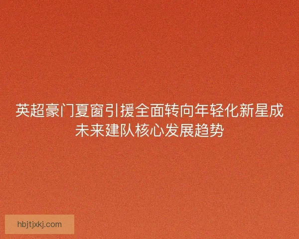 英超豪门夏窗引援全面转向年轻化新星成未来建队核心发展趋势