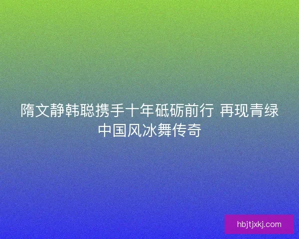 隋文静韩聪携手十年砥砺前行 再现青绿中国风冰舞传奇